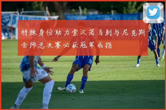 特殊身份助力索汉若马刺与尼克斯会师总决赛必获冠军戒指