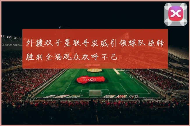 外援双子星联手发威引领球队逆转胜利全场观众欢呼不已