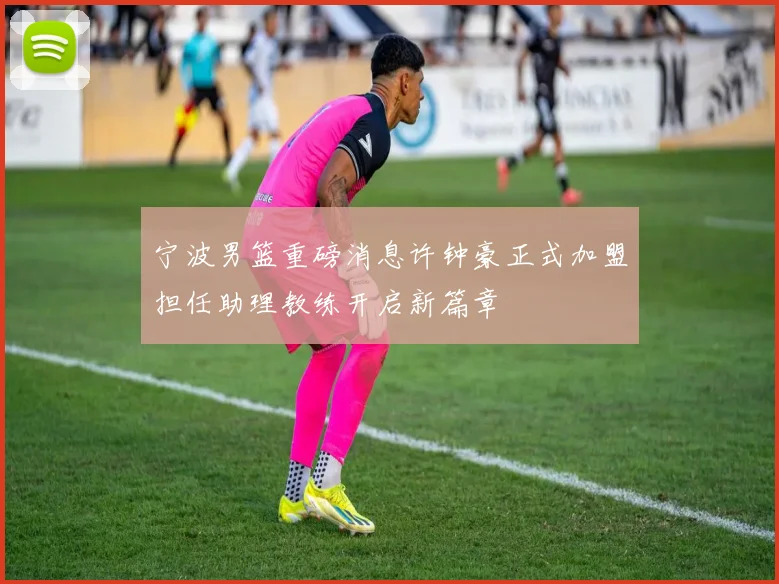 宁波男篮重磅消息许钟豪正式加盟担任助理教练开启新篇章