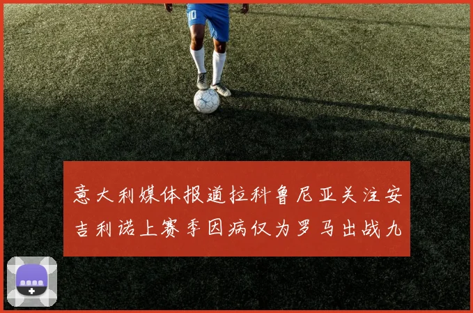意大利媒体报道拉科鲁尼亚关注安吉利诺上赛季因病仅为罗马出战九场
