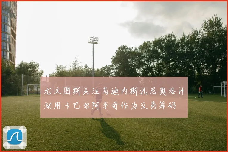 尤文图斯关注乌迪内斯扎尼奥洛计划用卡巴尔阿季奇作为交易筹码