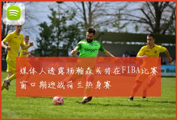 媒体人透露杨瀚森或将在FIBA比赛窗口期迎战荷兰热身赛