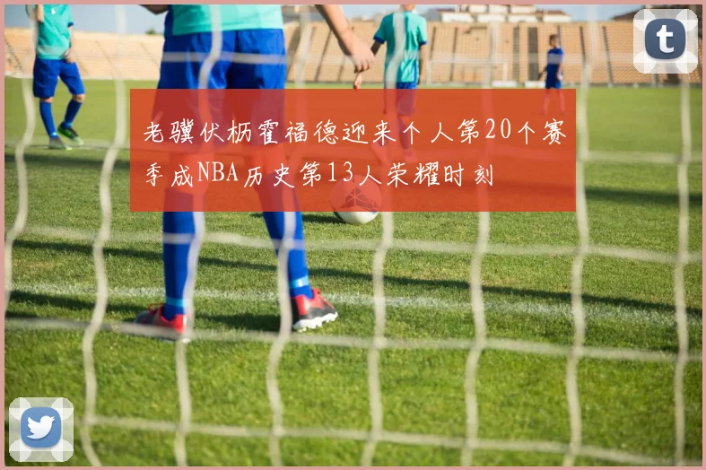 老骥伏枥霍福德迎来个人第20个赛季成NBA历史第13人荣耀时刻