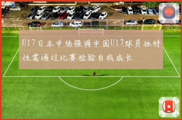U17日本中场强调中国U17球员独特性需通过比赛检验自我成长