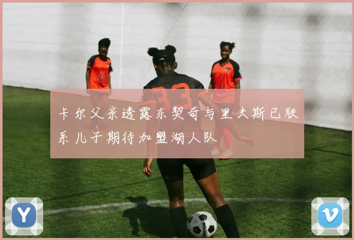 卡尔父亲透露东契奇与里夫斯已联系儿子期待加盟湖人队
