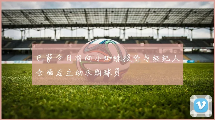 巴萨今日将向小蜘蛛报价与经纪人会面后主动求购球员