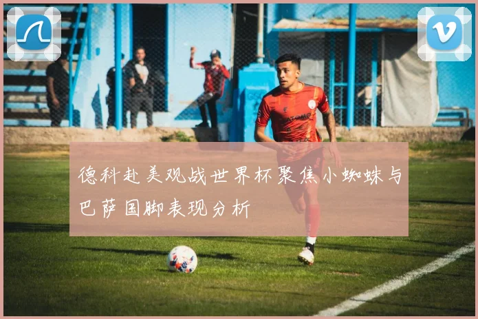 德科赴美观战世界杯聚焦小蜘蛛与巴萨国脚表现分析