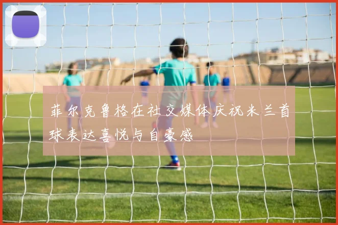 菲尔克鲁格在社交媒体庆祝米兰首球表达喜悦与自豪感
