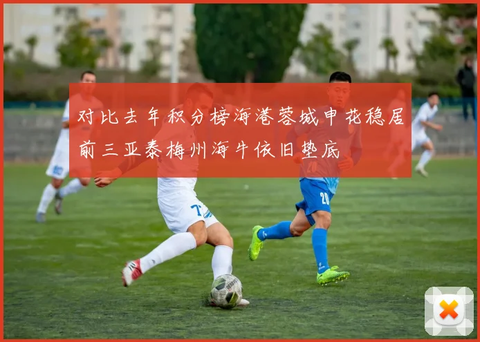 对比去年积分榜海港蓉城申花稳居前三亚泰梅州海牛依旧垫底